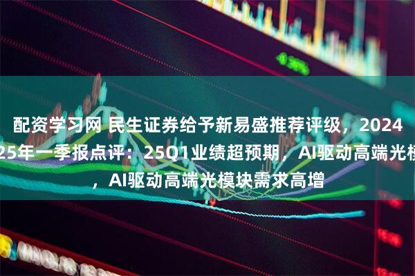 配资学习网 民生证券给予新易盛推荐评级，2024年年报及2025年一季报点评：25Q1业绩超预期，AI驱动高端光模块需求高增