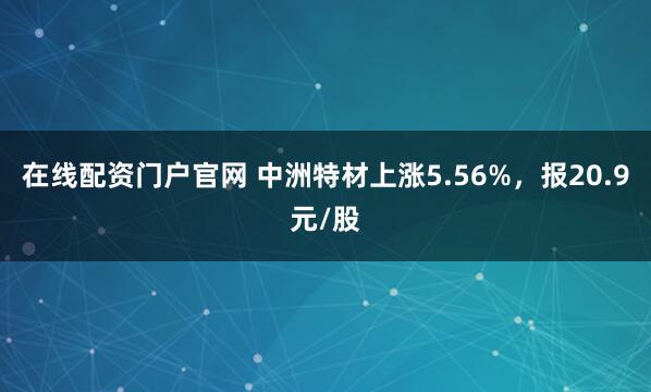 在线配资门户官网 中洲特材上涨5.56%，报20.9元/股