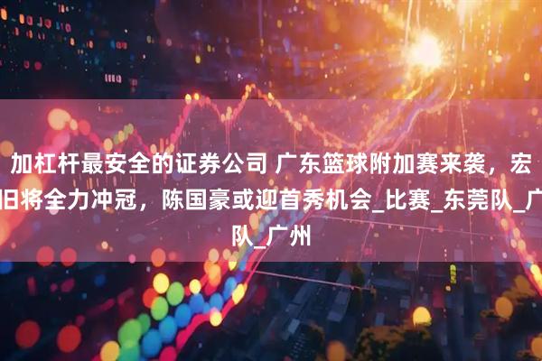 加杠杆最安全的证券公司 广东篮球附加赛来袭，宏远旧将全力冲冠，陈国豪或迎首秀机会_比赛_东莞队_广州