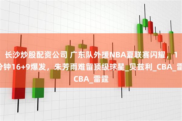 长沙炒股配资公司 广东队外援NBA夏联赛闪耀，18分钟16+9爆发，朱芳雨难留顶级球星_贝兹利_CBA_雷霆