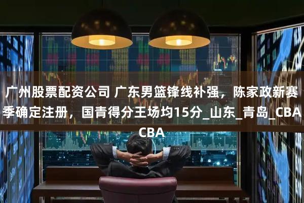 广州股票配资公司 广东男篮锋线补强，陈家政新赛季确定注册，国青得分王场均15分_山东_青岛_CBA