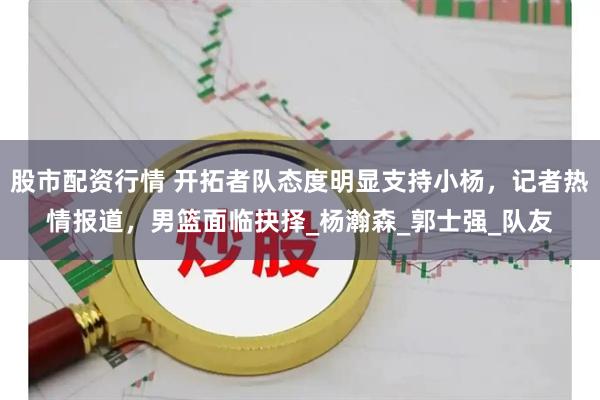 股市配资行情 开拓者队态度明显支持小杨，记者热情报道，男篮面临抉择_杨瀚森_郭士强_队友