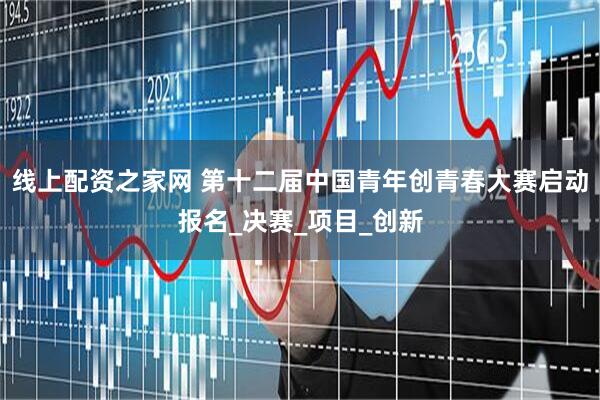 线上配资之家网 第十二届中国青年创青春大赛启动报名_决赛_项目_创新
