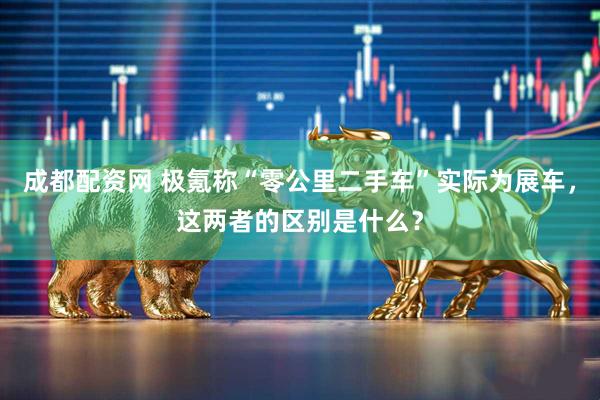 成都配资网 极氪称“零公里二手车”实际为展车，这两者的区别是什么？