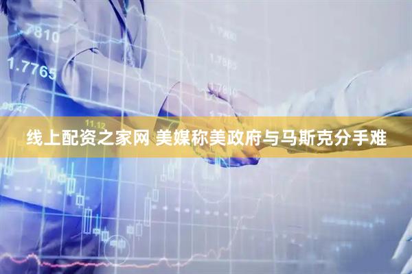 线上配资之家网 美媒称美政府与马斯克分手难