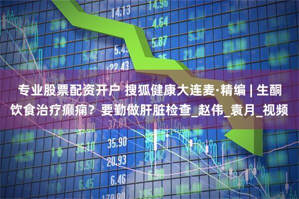 专业股票配资开户 搜狐健康大连麦·精编 | 生酮饮食治疗癫痫？要勤做肝脏检查_赵伟_袁月_视频