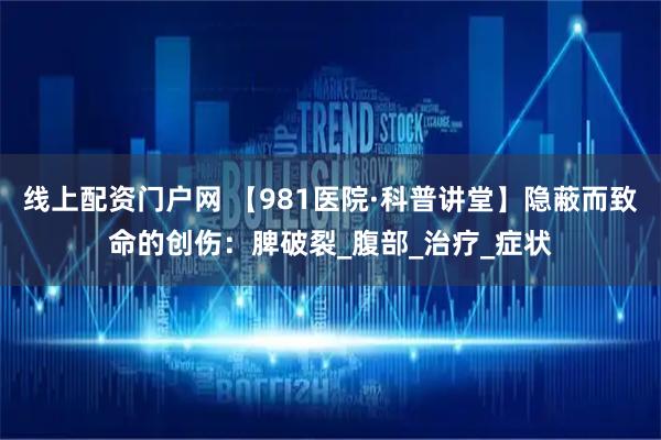 线上配资门户网 【981医院·科普讲堂】隐蔽而致命的创伤：脾破裂_腹部_治疗_症状