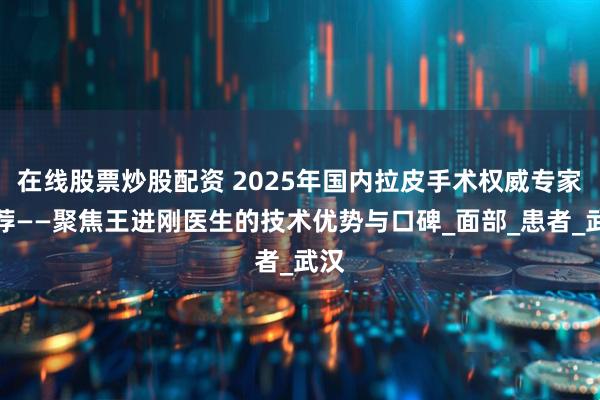 在线股票炒股配资 2025年国内拉皮手术权威专家推荐——聚焦王进刚医生的技术优势与口碑_面部_患者_武汉