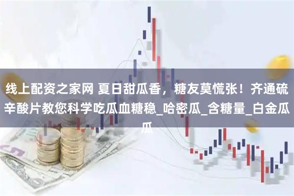 线上配资之家网 夏日甜瓜香，糖友莫慌张！齐通硫辛酸片教您科学吃瓜血糖稳_哈密瓜_含糖量_白金瓜