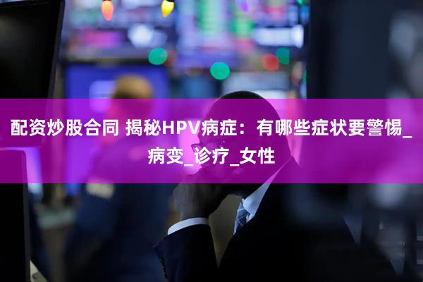 配资炒股合同 揭秘HPV病症：有哪些症状要警惕_病变_诊疗_女性