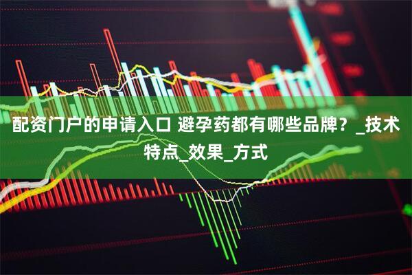 配资门户的申请入口 避孕药都有哪些品牌？_技术特点_效果_方式
