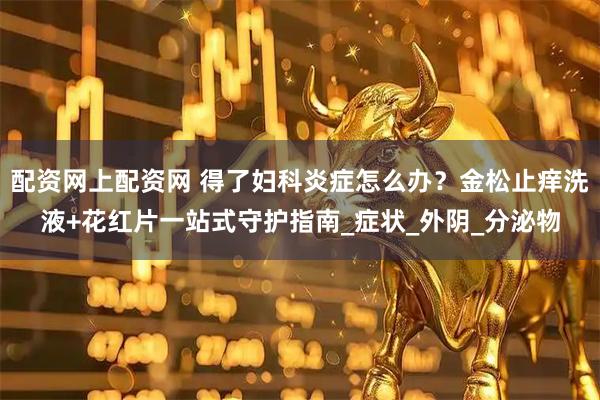 配资网上配资网 得了妇科炎症怎么办？金松止痒洗液+花红片一站式守护指南_症状_外阴_分泌物