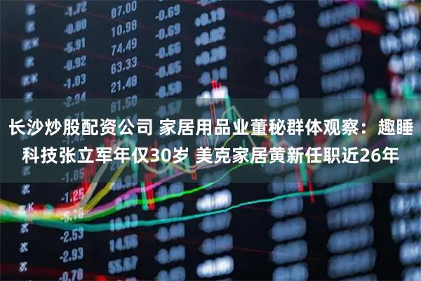长沙炒股配资公司 家居用品业董秘群体观察：趣睡科技张立军年仅30岁 美克家居黄新任职近26年