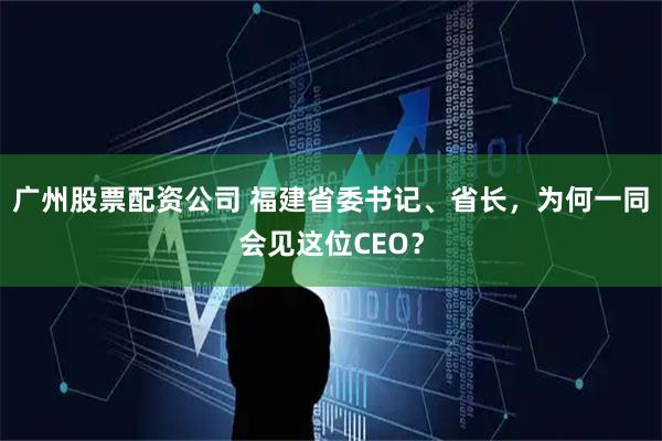 广州股票配资公司 福建省委书记、省长，为何一同会见这位CEO？