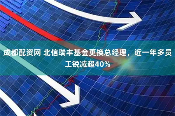 成都配资网 北信瑞丰基金更换总经理，近一年多员工锐减超40%