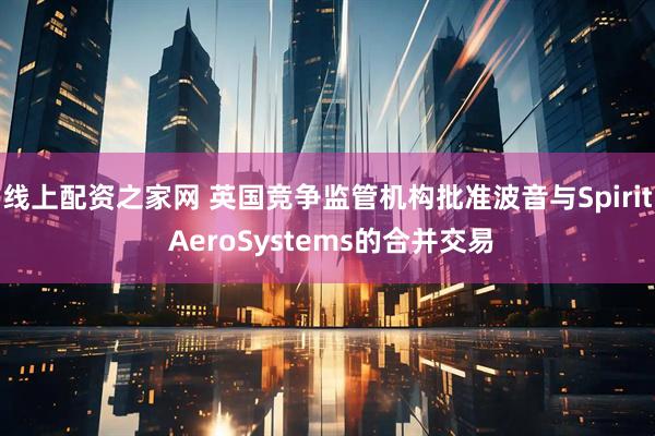 线上配资之家网 英国竞争监管机构批准波音与Spirit AeroSystems的合并交易