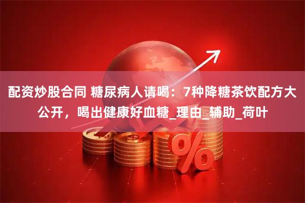 配资炒股合同 糖尿病人请喝：7种降糖茶饮配方大公开，喝出健康好血糖_理由_辅助_荷叶