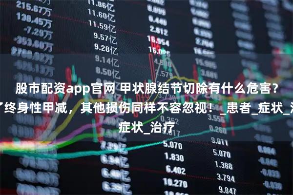 股市配资app官网 甲状腺结节切除有什么危害？除了终身性甲减，其他损伤同样不容忽视！_患者_症状_治疗