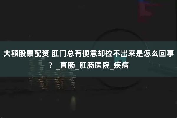 大额股票配资 肛门总有便意却拉不出来是怎么回事？_直肠_肛肠医院_疾病
