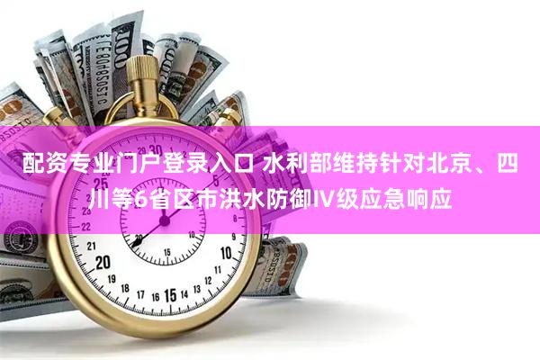 配资专业门户登录入口 水利部维持针对北京、四川等6省区市洪水防御Ⅳ级应急响应
