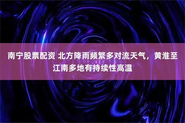 南宁股票配资 北方降雨频繁多对流天气，黄淮至江南多地有持续性高温