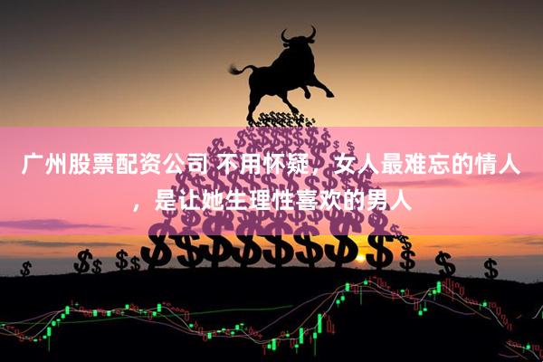 广州股票配资公司 不用怀疑，女人最难忘的情人，是让她生理性喜欢的男人