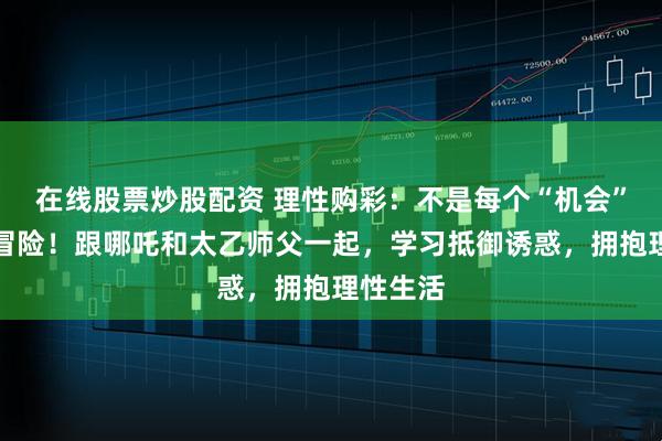 在线股票炒股配资 理性购彩：不是每个“机会”都值得冒险！跟哪吒和太乙师父一起，学习抵御诱惑，拥抱理性生活