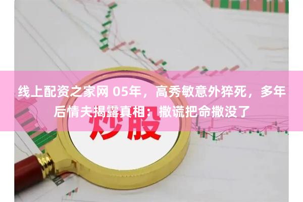 线上配资之家网 05年，高秀敏意外猝死，多年后情夫揭露真相：撒谎把命撒没了