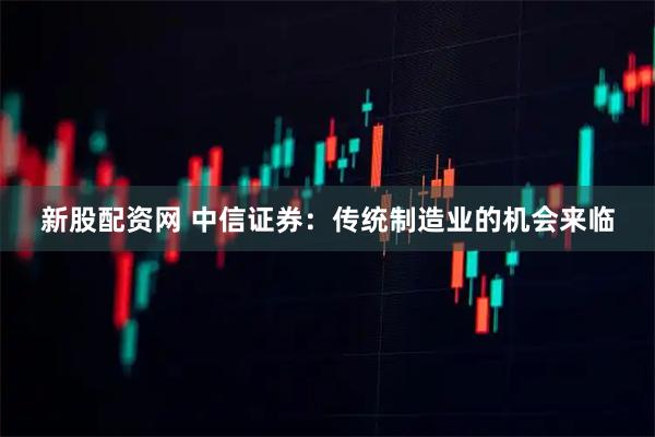 新股配资网 中信证券：传统制造业的机会来临