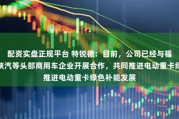 配资实盘正规平台 特锐德：目前，公司已经与福田、解放、陕汽等头部商用车企业开展合作，共同推进电动重卡绿色补能发展