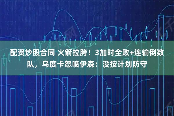 配资炒股合同 火箭拉胯！3加时全败+连输倒数队，乌度卡怒喷伊森：没按计划防守