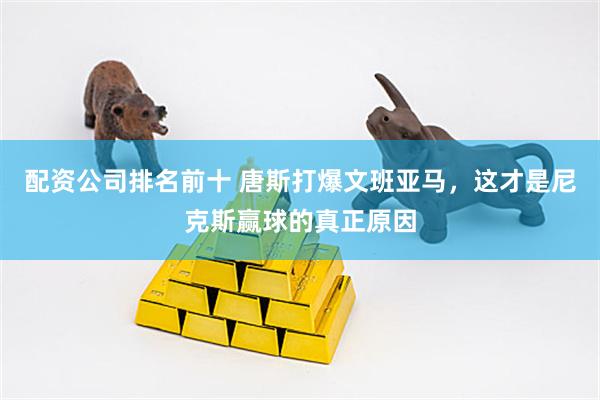 配资公司排名前十 唐斯打爆文班亚马，这才是尼克斯赢球的真正原因