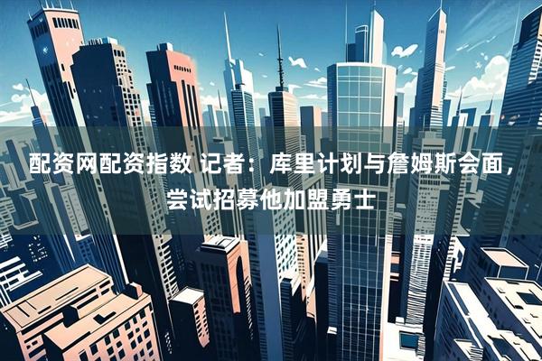 配资网配资指数 记者：库里计划与詹姆斯会面，尝试招募他加盟勇士