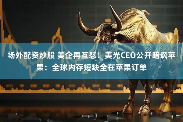 场外配资炒股 美企再互怼！美光CEO公开暗讽苹果：全球内存短缺全在苹果订单