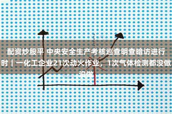 配资炒股平 中央安全生产考核巡查明查暗访进行时｜一化工企业21次动火作业，1次气体检测都没做