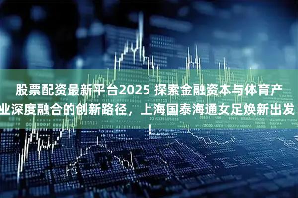 股票配资最新平台2025 探索金融资本与体育产业深度融合的创新路径，上海国泰海通女足焕新出发！