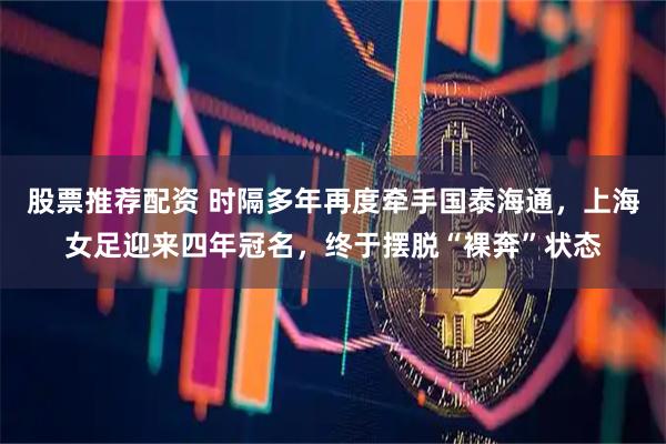 股票推荐配资 时隔多年再度牵手国泰海通，上海女足迎来四年冠名，终于摆脱“裸奔”状态