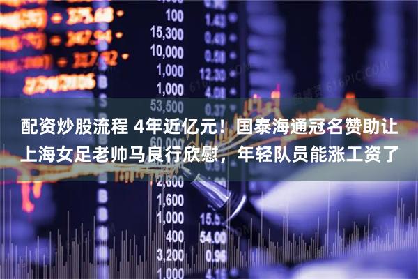 配资炒股流程 4年近亿元！国泰海通冠名赞助让上海女足老帅马良行欣慰，年轻队员能涨工资了